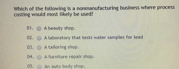Which of the following is a nonmanufacturing business where process
costing would most likely be used?
01.
A beauty shop.
02.
A laboratory that tests water samples for lead
03.
A tailoring shop.
04. O A furniture répair shop.
05. O An auto body shop.
