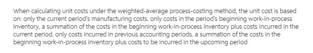 When calculating unit costs under the weighted-average process-costing method, the unit cost is based
on: only the current period's manufacturing costs. only costs in the period's beginning work-in-process
inventory, a summation of the costs in the beginning work-in-process inventory plus costs incurred in the
current period. only costs incurred in previous accounting periods. a summation of the costs in the
beginning work-in-process inventory plus costs to be incurred in the upcoming period
