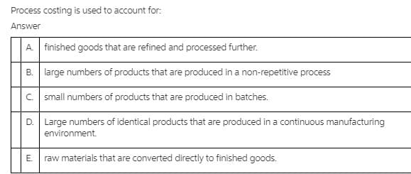 Process costing is used to account for:
Answer
A finished goods that are refined and processed further.
B. large numbers of products that are produced in a non-repetitive process
c. small numbers of products that are produced in batches.
D. Large numbers of identical products that are produced in a continuous manufacturing
environment.
E. raw materials that are converted directly to finished goods.
