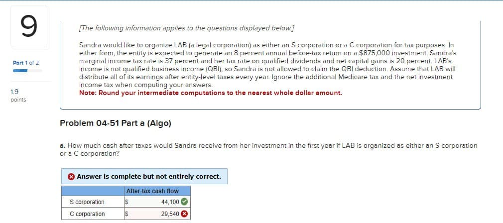 9
Part 1 of 2
1.9
points
[The following information applies to the questions displayed below.]
Sandra would like to organize LAB (a legal corporation) as either an S corporation or a C corporation for tax purposes. In
either form, the entity is expected to generate an 8 percent annual before-tax return on a $875,000 investment. Sandra's
marginal income tax rate is 37 percent and her tax rate on qualified dividends and net capital gains is 20 percent. LAB's
income is not qualified business income (QBI), so Sandra is not allowed to claim the QBI deduction. Assume that LAB will
distribute all of its earnings after entity-level taxes every year. Ignore the additional Medicare tax and the net investment
income tax when computing your answers.
Note: Round your intermediate computations to the nearest whole dollar amount.
Problem 04-51 Part a (Algo)
a. How much cash after taxes would Sandra receive from her investment in the first year if LAB is organized as either an S corporation
or a C corporation?
Answer is complete but not entirely correct.
After-tax cash flow
S corporation
$
44,100
C corporation
$
29,540 x