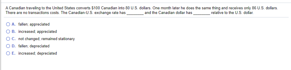 A Canadian traveling to the United States converts $100 Canadian into 80 U.S. dollars. One month later he does the same thing and receives only 86 U.S. dollars.
There are no transactions costs. The Canadian-U.S. exchange rate has
and the Canadian dollar has
relative to the U.S. dollar.
O A. fallen; appreciated
O B. increased; appreciated
O C. not changed; remained stationary
OD. fallen; depreciated
O E. increased; depreciated