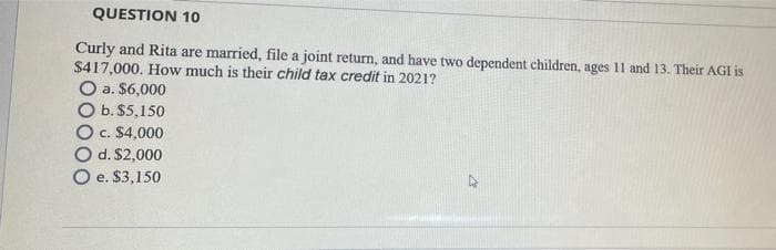 QUESTION 10
Curly and Rita are married, file a joint return, and have two dependent children, ages 11 and 13. Their AGI is
$417,000. How much is their child tax credit in 2021?
O a. $6,000
O b. $5,150
O c. $4,000
O d. $2,000
O e. $3,150