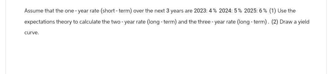 Assume that the one-year rate (short-term) over the next 3 years are 2023: 4% 2024: 5% 2025: 6% (1) Use the
expectations theory to calculate the two-year rate (long-term) and the three-year rate (long-term). (2) Draw a yield
curve.