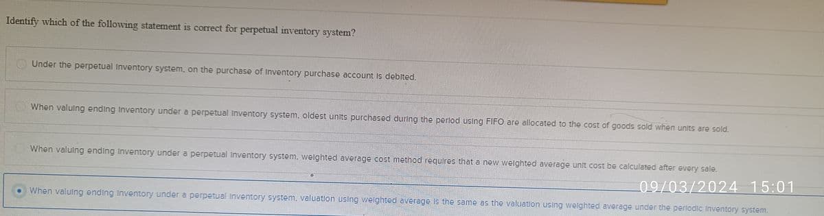 Identify which of the following statement is correct for perpetual inventory system?
Under the perpetual Inventory system, on the purchase of Inventory purchase account is debited.
When valuing ending Inventory under a perpetual Inventory system, oldest units purchased during the period using FIFO are allocated to the cost of goods sold when units are sold.
When valuing ending Inventory under a perpetual Inventory system, weighted average cost method requires that a new weighted average unit cost be calculated after every sale.
09/03/2024 15:01
When valuing ending Inventory under a perpetual inventory system, valuation using weighted average is the same as the valuation using weighted average under the periodic Inventory system.