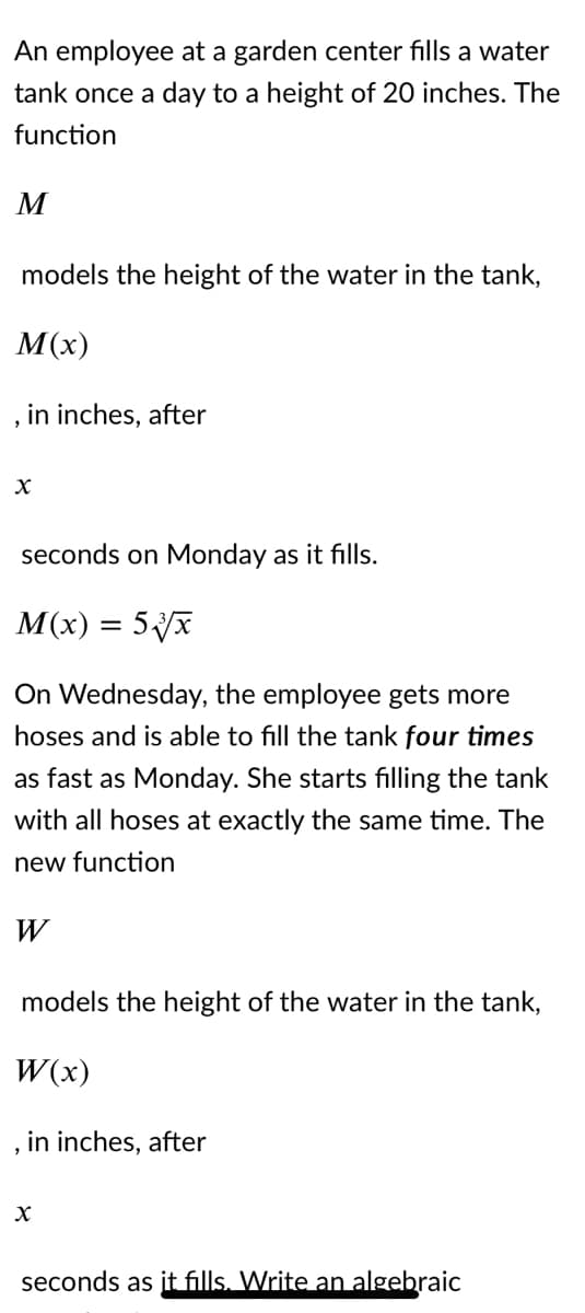 An employee at a garden center fills a water
tank once a day to a height of 20 inches. The
function
M
models the height of the water in the tank,
M(x)
in inches, after
seconds on Monday as it fills.
M(x) = 5Jx
On Wednesday, the employee gets more
hoses and is able to fill the tank four times
as fast as Monday. She starts filling the tank
with all hoses at exactly the same time. The
new function
W
models the height of the water in the tank,
W(x)
in inches, after
seconds as įt fills. Write an algebraic
