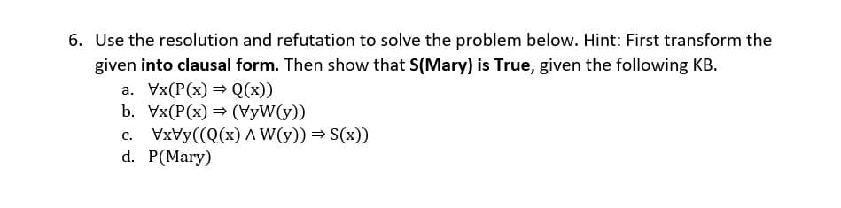6. Use the resolution and refutation to solve the problem below. Hint: First transform the
given into clausal form. Then show that S(Mary) is True, given the following KB.
a. Vx(P(x) = Q(x))
b. Vx(P(x) = (VyW(y))
c. VxVy((Q(x) AW(y)) = S(x))
d. P(Mary)
с.
