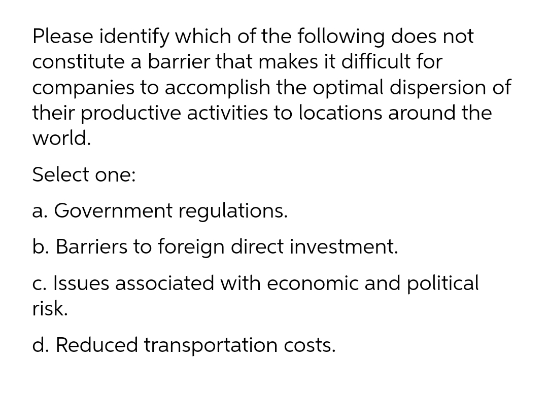 Please identify which of the following does not
constitute a barrier that makes it difficult for
companies to accomplish the optimal dispersion of
their productive activities to locations around the
world.
Select one:
a. Government regulations.
b. Barriers to foreign direct investment.
c. Issues associated with economic and political
risk.
d. Reduced transportation costs.
