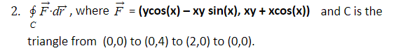 2. $ F dr , where F = (ycos(x) - xy sin(x), xy + xcos(x)) and C is the
triangle from (0,0) to (0,4) to (2,0) to (0,0).
