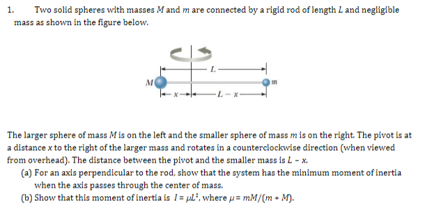 1.
Two solid spheres with masses M and m are connected by a rigid rod of length L and negligible
mass as shown in the figure below.
The larger sphere of mass M is on the left and the smaller sphere of mass m is on the right. The pivot is at
a distance x to the right of the larger mass and rotates in a counterclockwise direction (when viewed
from overhead). The distance between the pivot and the smaller mass is L - x.
(a) For an axis perpendicular to the rod, show that the system has the minimum moment of inertia
when the axis passes through the center of mass.
(b) Show that this moment of inertia is 1 = µL², where u= mM/(m + M).
