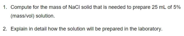 1. Compute for the mass of NaCl solid that is needed to prepare 25 mL of 5%
(mass/vol) solution.
2. Explain in detail how the solution will be prepared in the laboratory.
