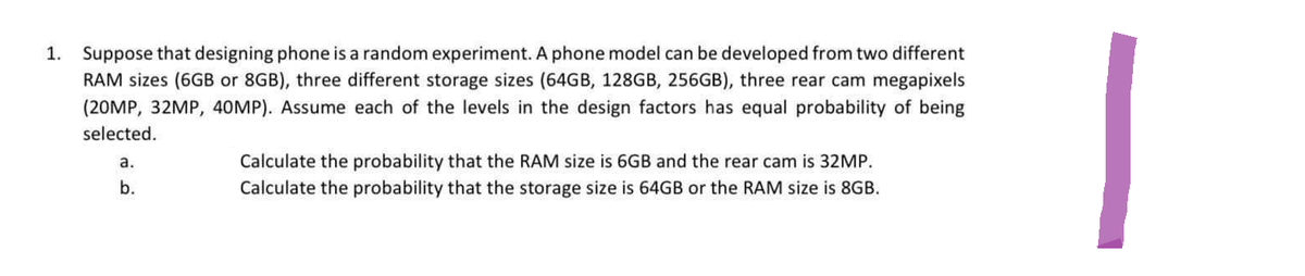 1. Suppose that designing phone is a random experiment. A phone model can be developed from two different
RAM sizes (6GB or 8GB), three different storage sizes (64GB, 128GB, 256GB), three rear cam megapixels
(20MP, 32MP, 40MP). Assume each of the levels in the design factors has equal probability of being
selected.
a.
b.
Calculate the probability that the RAM size is 6GB and the rear cam is 32MP.
Calculate the probability that the storage size is 64GB or the RAM size is 8GB.