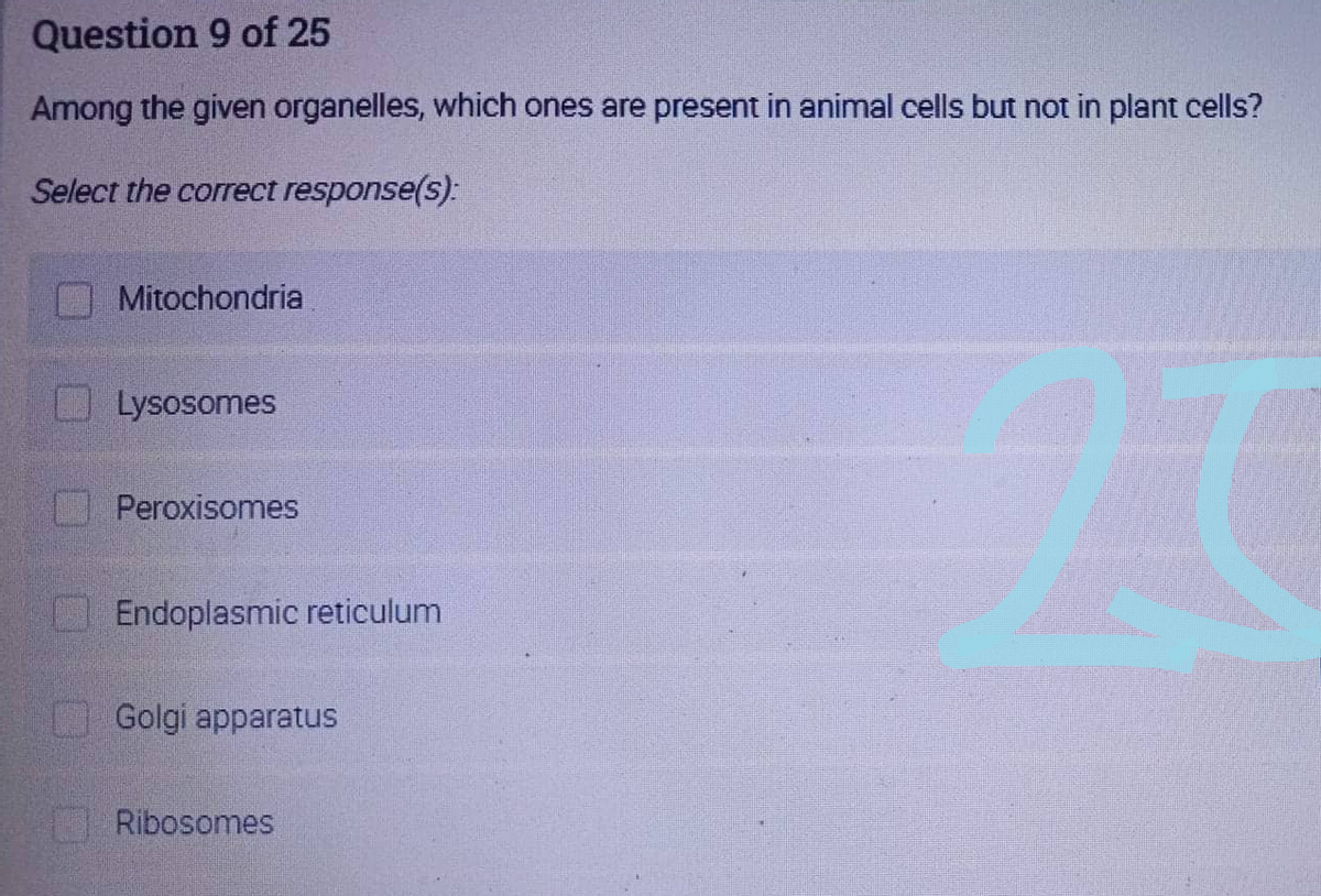 Question 9 of 25
Among the given organelles, which ones are present in animal cells but not in plant cells?
Select the correct response(s):
Mitochondria
Lysosomes
Peroxisomes
Endoplasmic reticulum
Golgi apparatus
Ribosomes
27