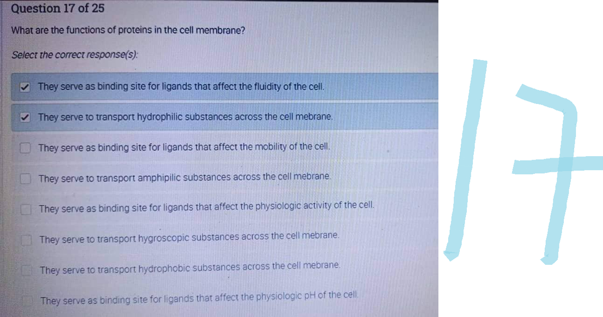 Question 17 of 25
What are the functions of proteins in the cell membrane?
Select the correct response(s):
✓ They serve as binding site for ligands that affect the fluidity of the cell.
✓ They serve to transport hydrophilic substances across the cell mebrane.
They serve as binding site for ligands that affect the mobility of the cell.
They serve to transport amphipilic substances across the cell mebrane
They serve as binding site for ligands that affect the physiologic activity of the cell.
They serve to transport hygroscopic substances across the cell mebrane.
They serve to transport hydrophobic substances across the cell mebrane.
They serve as binding site for ligands that affect the physiologic pH of the cell.
17