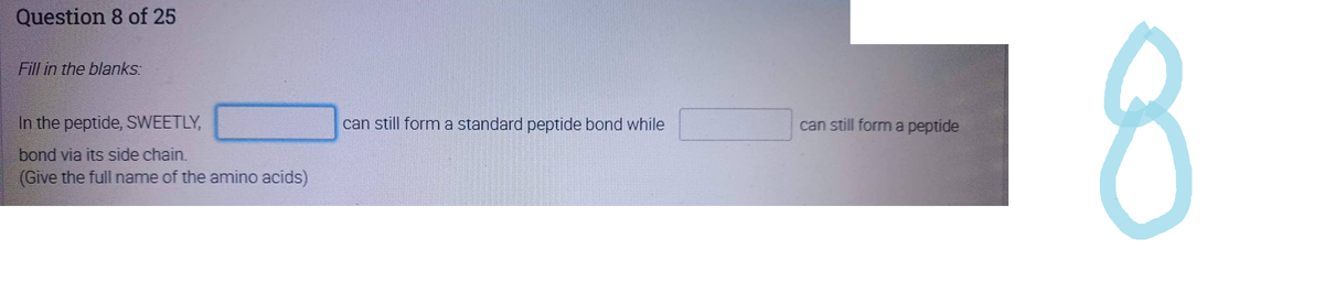 Question 8 of 25
Fill in the blanks:
In the peptide, SWEETLY,
bond via its side chain.
(Give the full name of the amino acids)
can still form a standard peptide bond while
can still form a peptide
8