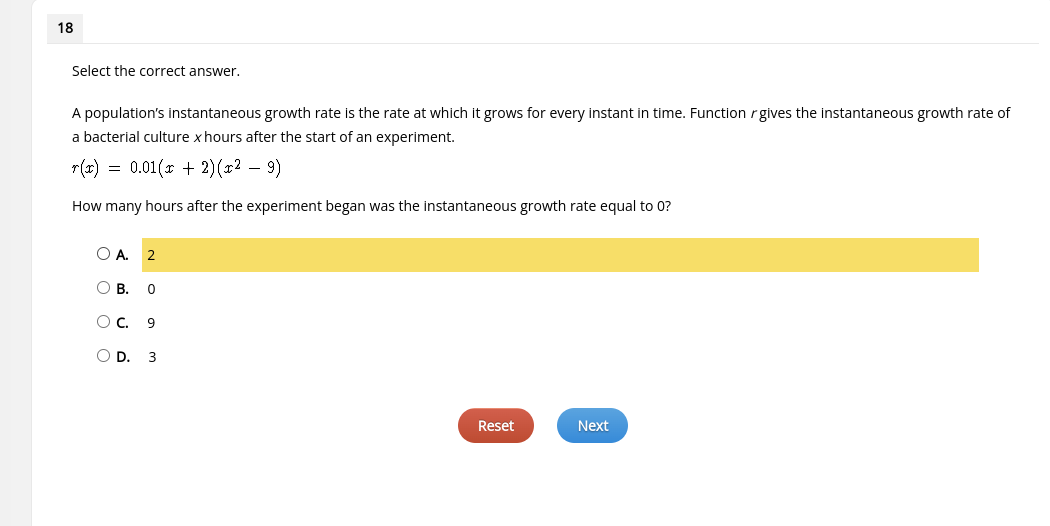 18
Select the correct answer.
A population's instantaneous growth rate is the rate at which it grows for every instant in time. Function r gives the instantaneous growth rate of
a bacterial culture x hours after the start of an experiment.
r(x) = 0.01(x + 2)(x2 - 9)
How many hours after the experiment began was the instantaneous growth rate equal to 0?
OA. 2
О в.
0
OC. 9
OD. 3
Reset
Next