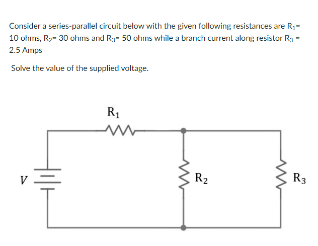 Consider a series-parallel circuit below with the given following resistances are R1=
10 ohms, R2= 30 ohms and R3= 50 ohms while a branch current along resistor R3 =
2.5 Amps
Solve the value of the supplied voltage.
R1
R2
R3
V
