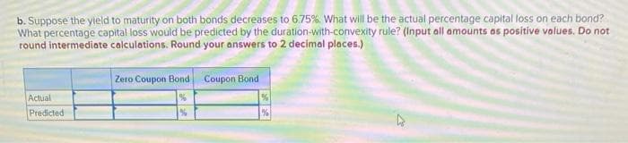 b. Suppose the yield to maturity on both bonds decreases to 6.75%. What will be the actual percentage capital loss on each bond?
What percentage capital loss would be predicted by the duration-with-convexity rule? (Input all amounts as positive values. Do not
round intermediate calculations. Round your answers to 2 decimal places.)
Zero Coupon Bond Coupon Bond
Actual
Predicted
%
%