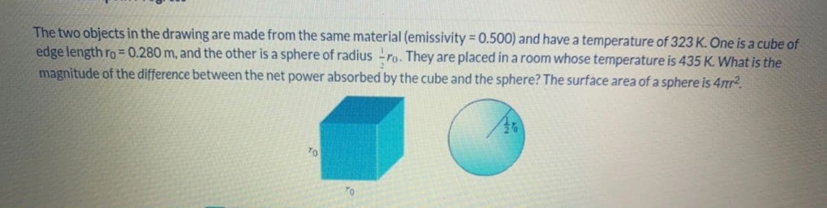 The two objects in the drawing are made from the same material (emissivity = 0.500) and have a temperature of 323 K. One is a cube of
edge length ro = 0.280 m, and the other is a sphere of radius ro. They are placed in a room whose temperature is 435 K. What is the
magnitude of the difference between the net power absorbed by the cube and the sphere? The surface area of a sphere is 4πr².
TO
TO