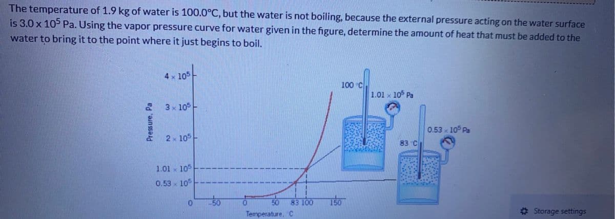 The temperature of 1.9 kg of water is 100.0°C, but the water is not boiling, because the external pressure acting on the water surface
is 3.0 x 105 Pa. Using the vapor pressure curve for water given in the figure, determine the amount of heat that must be added to the
water to bring it to the point where it just begins to boil.
Pressure, Pa
4 x 105
3 x 105
2x 105
1.01
105
0.53 105
bat
0
50
0
50 83 100
Temperature, C
100 °C
150
1.01 105 Pa
83 C
0.53 × 105 Pa
Storage settings