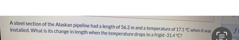 A steel section of the Alaskan pipeline had a length of 56.2 m and a temperature of 17.1 °C when it was
installed. What is its change in length when the temperature drops to a frigid -31.4 °C?
f
€