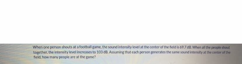 When one person shouts at a football game, the sound intensity level at the center of the field is 69.7 dB. When all the people shout
together, the intensity level increases to 103 dB. Assuming that each person generates the same sound intensity at the center of the
field, how many people are at the game?