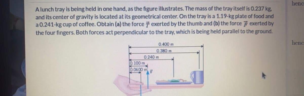 Alunch tray is being held in one hand, as the figure illustrates. The mass of the tray itself is 0.237 kg,
and its center of gravity is located at its geometrical center. On the tray is a 1.19-kg plate of food and
a 0.241-kg cup of coffee. Obtain (a) the force 7 exerted by the thumb and (b) the force exerted by
the four fingers. Both forces act perpendicular to the tray, which is being held parallel to the ground.
0.400 m
0.380 m
0.240 m
0.100 m
0.0600 m
henc
henc