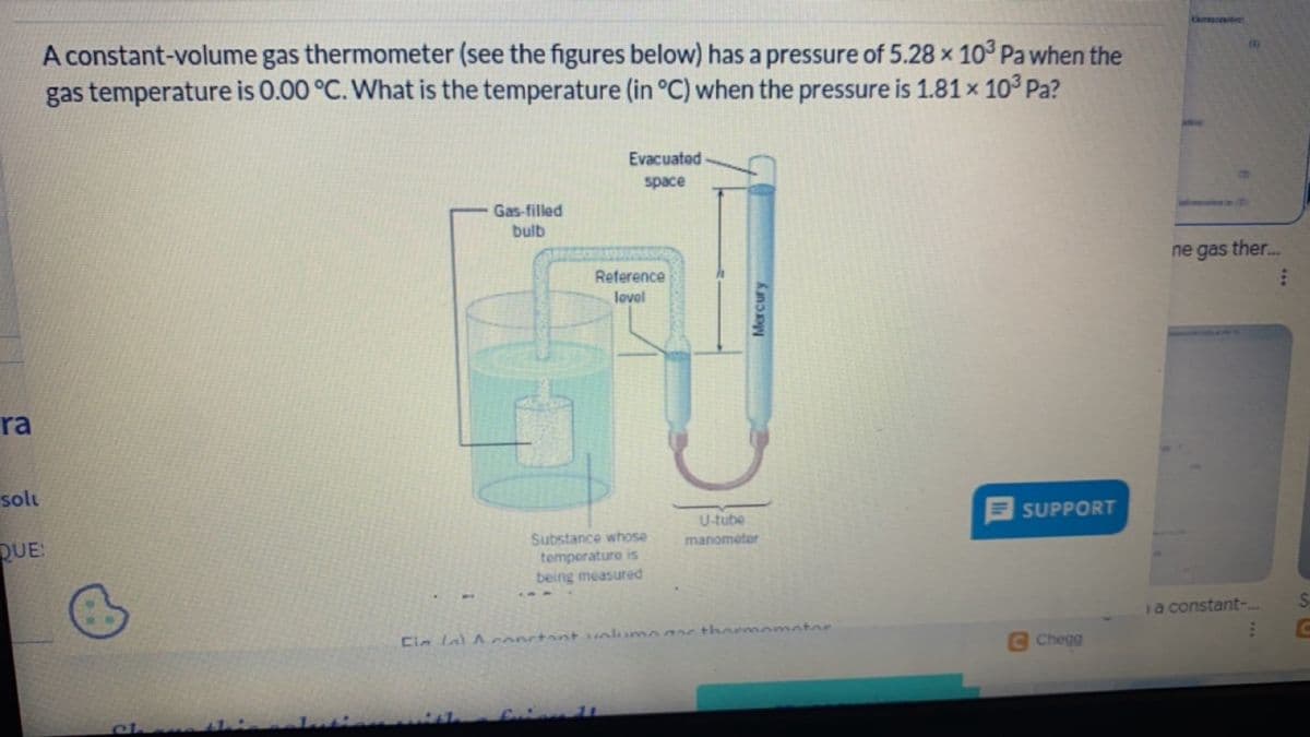 ra
solu
QUE:
A constant-volume gas thermometer (see the figures below) has a pressure of 5.28 x 103 Pa when the
gas temperature is 0.00 °C. What is the temperature (in °C) when the pressure is 1.81 × 10³ Pa?
Evacuated
space
Gas-filled
bulb
Reference
lovel
Substance whose
temperature is
being measured
U-tube
manometer
Mercury
Cin a constant volume as thermometer
SUPPORT
121
ne gas ther...
i a constant-...
E
Chegg
SC
C