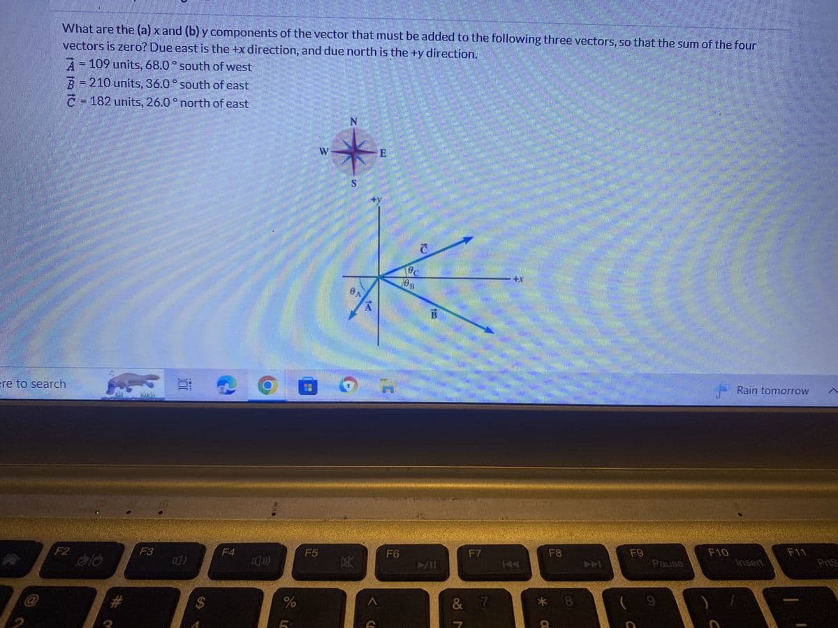 What are the (a) x and (b) y components of the vector that must be added to the following three vectors, so that the sum of the four
vectors is zero? Due east is the +x direction, and due north is the ty direction.
ere to search
A = 109 units, 68.0° south of west
B = 210 units, 36.0 ° south of east
C = 182 units, 26.0° north of east
F2
616
#Q
F3
Ei
B)
$
F4
00
%
F5
W
N
S
ON
XK
<CO
E
F6
Bc
S
B
►/11
F7
& 7
F8
k 8
* C
ARARA
SULE
F9
PS
Pause
F10
Rain tomorrow
Insert
F11