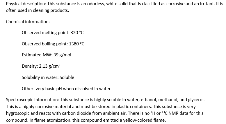 Physical description: This substance is an odorless, white solid that is classified as corrosive and an irritant. It is
often used in cleaning products.
Chemical information:
Observed melting point: 320 °C
Observed boiling point: 1380 °C
Estimated MW: 39 g/mol
Density: 2.13 g/cm³
Solubility in water: Soluble
Other: very basic pH when dissolved in water
Spectroscopic information: This substance is highly soluble in water, ethanol, methanol, and glycerol.
This is a highly corrosive material and must be stored in plastic containers. This substance is very
hygroscopic and reacts with carbon dioxide from ambient air. There is no ¹H or ¹³C NMR data for this
compound. In flame atomization, this compound emitted a yellow-colored flame.