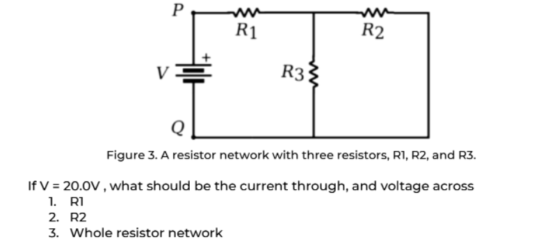 P
R2
R3
Figure 3. A resistor network with three resistors, R1, R2, and R3.
If V = 20.0V, what should be the current through, and voltage across
1. R1
2. R2
3. Whole resistor network
R1