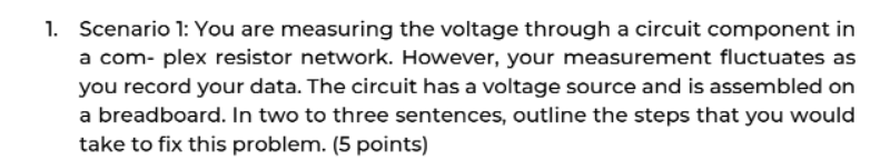 1. Scenario 1: You are measuring the voltage through a circuit component in
a com- plex resistor network. However, your measurement fluctuates as
you record your data. The circuit has a voltage source and is assembled on
a breadboard. In two to three sentences, outline the steps that you would
take to fix this problem. (5 points)