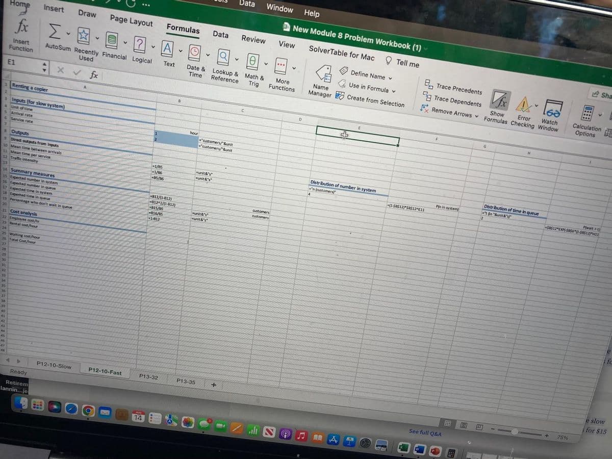 28
29
30
31
32
33
34
22 Employee cost/hr
23 Rental cost/hour
24
35
36
Home
25 Waiting cost/hour
26 Total Cost/hour
27
37
338
39
1 Renting a copier
3 Inputs (for slow system)
4
Unit of time
5 Arrival rate
&
Service rate
7
& Outputs
40
41
3
fx Σ -
Insert
Function
E1
9 Direct outputs from inputs
10 Mean time between arrivals
11 Mean time per service
12 Traffic intensity
13
14 Summary measures
15 Expected number in system
16 Expected number in queue
17 Expected time in system
18 Expected time in queue
19 Percentage who don't wait in queue
20
21 Cost analysis
*
43
45
44
45
46
48
Insert
Ready
Retirem
lannin...je
BUD
www
Draw
AutoSum Recently Financial Logical
Used
X V
P12-10-Slow
A
fx
Page Layout
?
P12-10-Fast
●
V
AUG
14
2
=1/85
1/86
85/86
-815/85
=816/B5
-1-812
P13-32
Formulas
A
Text
=B12/(1-812)
B12^2/(1-B12)
V
B
Date &
Time
hour
P13-35
=unit&"s"
unit&"s"
="customers/"&unit
="customers/"&unit
=unit&"s"
=unit&"s"
Data Review
Lookup &
Reference
Data
+
C
Window
10
Math &
Trig
V
View
customers
customers
...
Help
New Module 8 Problem Workbook (1)
SolverTable for Mac
Tell me
V
More
Functions
D
Name
Manager
14
Define Name v
Use in Formula v
Create from Selection
Distribution of number in system
="n (customers)"
4
A
E
Trace Precedents
Vfx
Trace Dependents
FRemove Arrows Formulas Checking Window
Show
Watch
Error
=(1-$B$12) $B$12^E11
W
F
P(n in system)
See full Q&A
E
G
H
Distribution of time in queue
="t (in "&unit&"s)"
2
P(wait>t)
-$B$12 EXP(-SBS6*(1-$B$12) H11
+
Calculation
Options
75%
Sha
fc
e slow
for $15