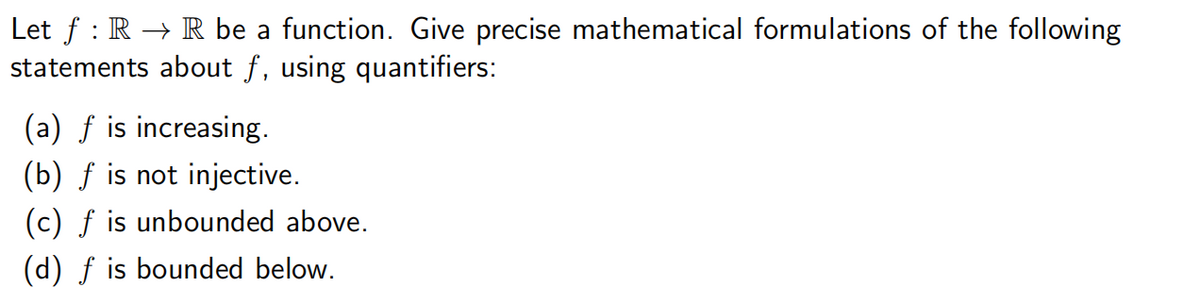 Let f RR be a function. Give precise mathematical formulations of the following
statements about f, using quantifiers:
(a) f is increasing.
(b) f is not injective.
(c) f is unbounded above.
(d) f is bounded below.