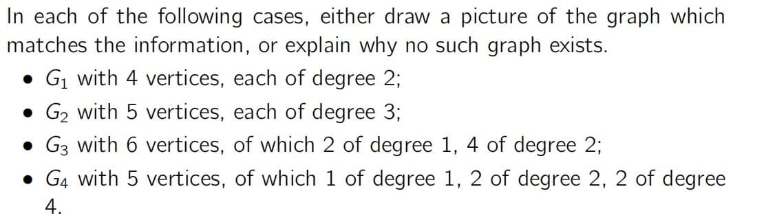 In each of the following cases, either draw a picture of the graph which
matches the information, or explain why no such graph exists.
• G1 with 4 vertices, each of degree 2;
• G₂ with 5 vertices, each of degree 3;
• G3 with 6 vertices, of which 2 of degree 1, 4 of degree 2;
• G4 with 5 vertices, of which 1 of degree 1, 2 of degree 2, 2 of degree
4.