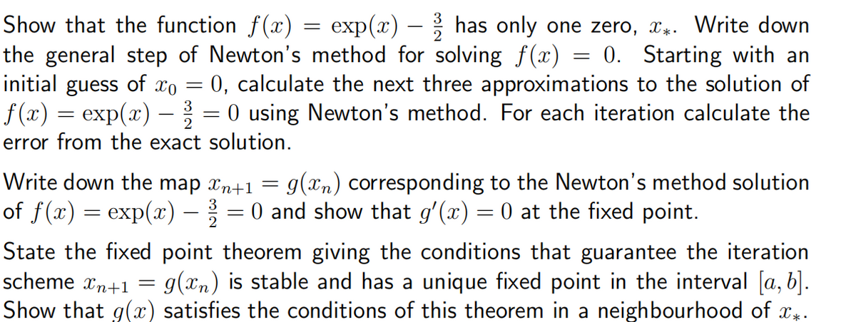 Show that the function f(x)
=
exp(x)
has only one zero, x*. Write down
=
0. Starting with an
the general step of Newton's method for solving f(x)
initial guess of x0 = 0, calculate the next three approximations to the solution of
f(x) = exp(x) — 3¾½ = 0 using Newton's method. For each iteration calculate the
error from the exact solution.
Write down the map xn+1 = g(xn) corresponding to the Newton's method solution
of ƒ (x) = exp(x) − 2 = 0 and show that g'(x) = 0 at the fixed point.
State the fixed point theorem giving the conditions that guarantee the iteration
scheme xn+1 = = g(xn) is stable and has a unique fixed point in the interval [a, b].
Show that g(x) satisfies the conditions of this theorem in a neighbourhood of x*.