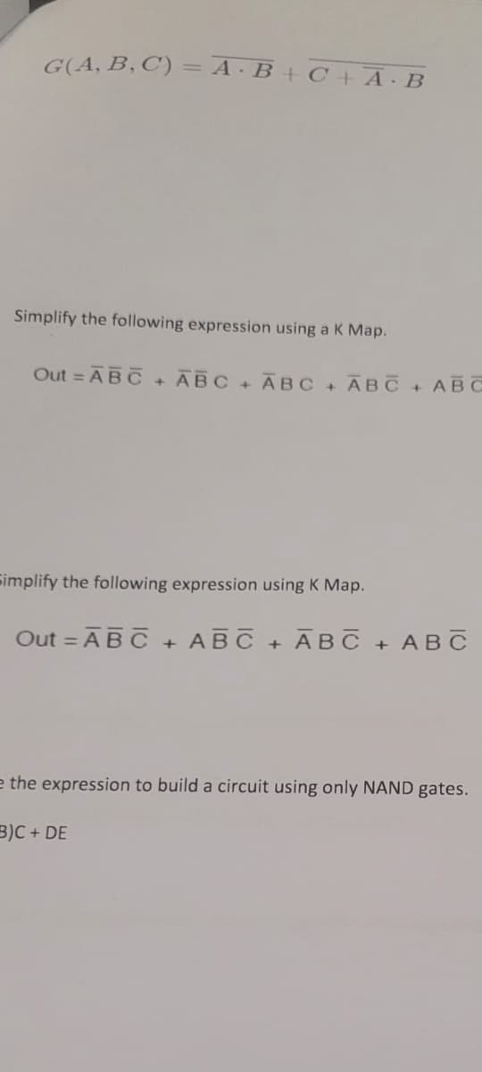 G(A, B, C) = A·B + C +A. B
Simplify the following expression using a K Map.
Out = ABC + ABC + ABC + ABC + ABC
Simplify the following expression using K Map.
Out = ABC + ABC + ABC
+
ABC
e the expression to build a circuit using only NAND gates.
B)C+ DE