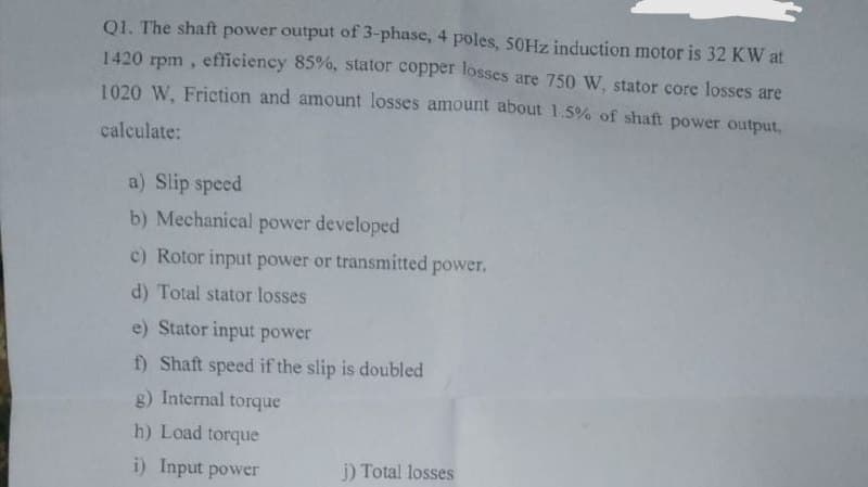 Q1. The shaft power output of 3-phase, 4 poles, 50Hz induction motor is 32 KW at
1420 rpm, efficiency 85%, stator copper losses are 750 W, stator core losses are
1020 W, Friction and amount losses amount about 1.5% of shaft power output,
calculate:
a) Slip speed
b) Mechanical power developed
c) Rotor input power or transmitted power.
d) Total stator losses
e) Stator input power
f) Shaft speed if the slip is doubled
g) Internal torque
h) Load torque
i) Input power
j) Total losses