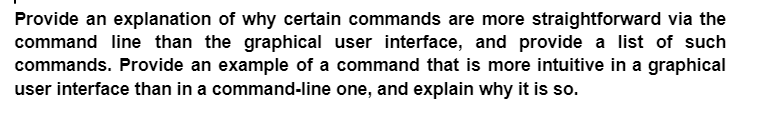 Provide an explanation of why certain commands are more straightforward via the
command line than the graphical user interface, and provide a list of such
commands. Provide an example of a command that is more intuitive in a graphical
user interface than in a command-line one, and explain why it is so.