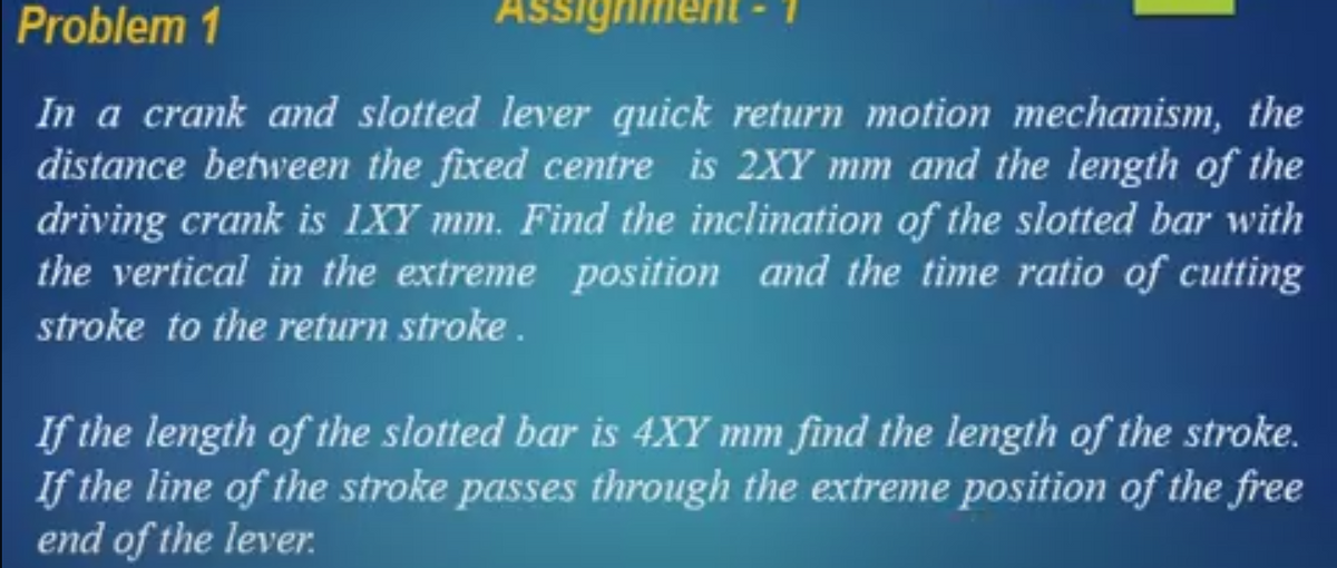 Problem 1
Assignment
In a crank and slotted lever quick return motion mechanism, the
distance between the fixed centre is 2XY mm and the length of the
driving crank is 1XY mm. Find the inclination of the slotted bar with
the vertical in the extreme position and the time ratio of cutting
stroke to the return stroke.
If the length of the slotted bar is 4XY mm find the length of the stroke.
If the line of the stroke passes through the extreme position of the free
end of the lever.
