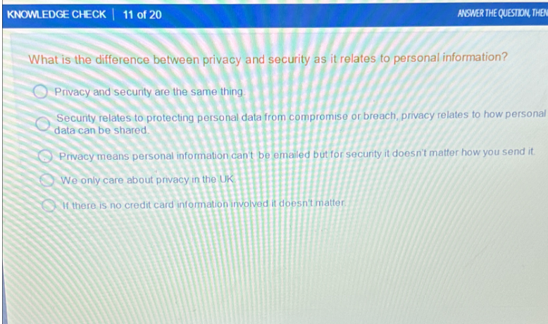 KNOWLEDGE CHECK | 11 of 20
ANSWER THE QUESTION, THEN
What is the difference between privacy and security as it relates to personal information?
Privacy and security are the same thing.
Security relates to protecting personal data from compromise or breach, privacy relates to how personal
data can be shared.
Privacy means personal information can't be emailed but for security it doesn't matter how you send it.
We only care about privacy in the UK
If there is no credit card information involved it doesn't matter.