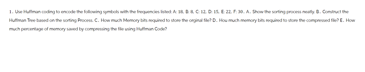 1. Use Huffman coding to encode the following symbols with the frequencies listed: A: 18, B: 8, C: 12, D: 15, E: 22, F: 30. A. Show the sorting process neatly. B. Construct the
Huffman Tree based on the sorting Process. C. How much Memory bits required to store the orginal file? D. Hou much memory bits required to store the compressed file? E. How
much percentage of memory saved by compressing the file using Huffman Code?