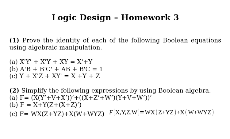 Logic Design - Homework 3
(1) Prove the identity of each of the following Boolean equations
using algebraic manipulation.
(a) X'Y' X'Y + XY = X'+Y
(b) A'BB'C' + AB + B'C = 1
(c) Y+X'Z XY' = X +Y+Z
(2) Simplify the following expressions by using Boolean algebra.
(a) F= (X(Y'+V+X'))'+((X+Z'+W') (Y+V+W'))'
(b) F = X+Y(Z+(X+Z)')
(c) F= WX(Z+YZ)+X(W+WYZ) F(X,Y,Z,W=WX (Z+YZ)+X (W+WYZ)