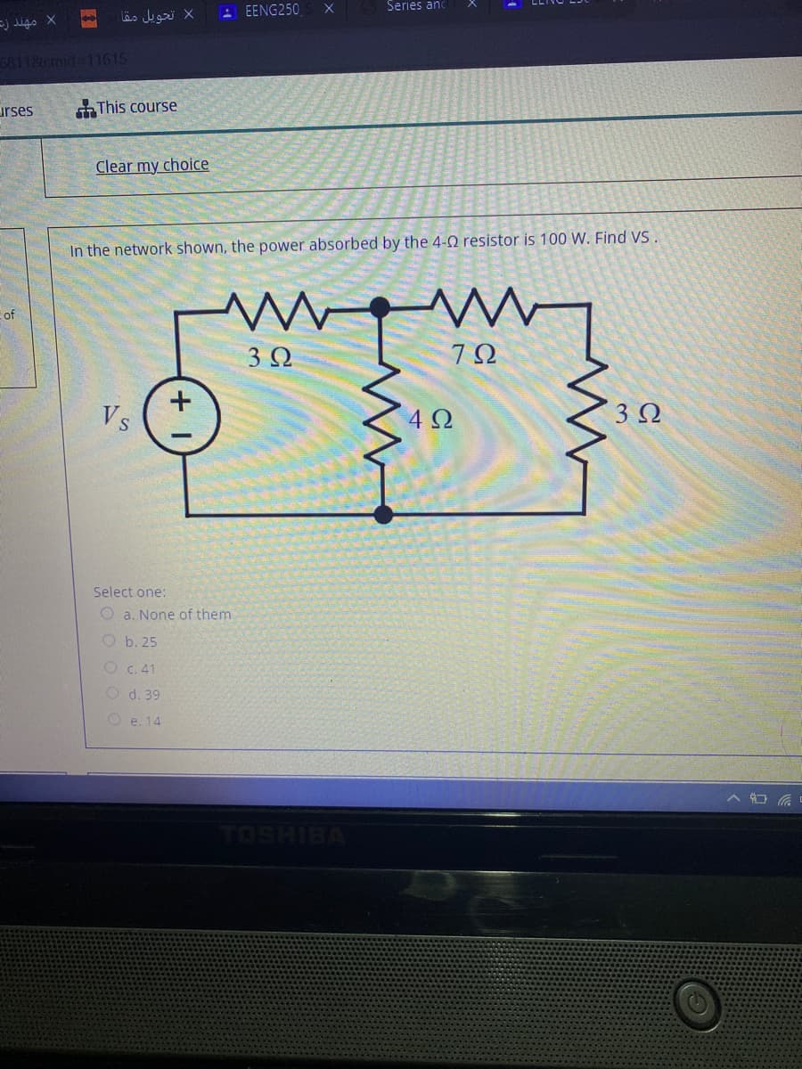Series and
X تحويل مقا
- EENG250
=j digo X
6811&cmid-11615
urses
This course
Clear my choice
In the network shown, the power absorbed by the 4-0 resistor is 100 W. Find VS
of
3Ω
Vs
4Ω
3Ω
Select one:
O a. None of them
O b. 25
O c. 41
O d. 39
O e. 14
TOSHIBA
