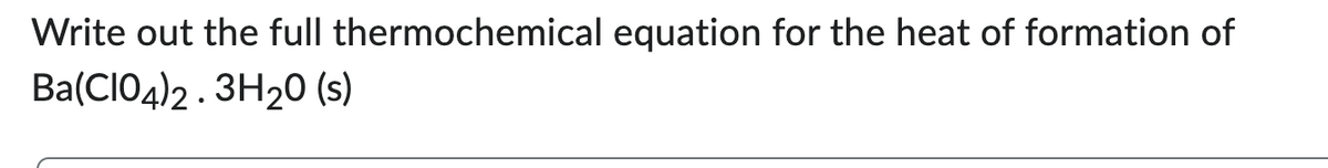 Write out the full thermochemical equation for the heat of formation of
Ba(CIO4)2.3H2O (s)