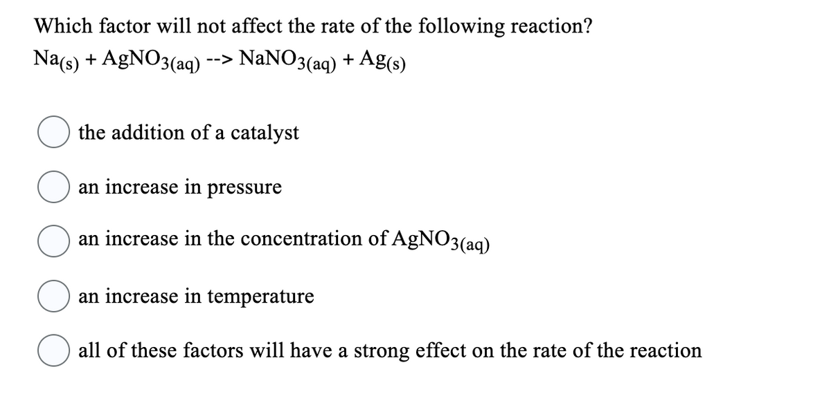 Which factor will not affect the rate of the following reaction?
Na(s) + AgNO3(aq) --> NaNO3(aq) + Ag(s)
the addition of a catalyst
an increase in pressure
an increase in the concentration of AgNO3(aq)
an increase in temperature
all of these factors will have a strong effect on the rate of the reaction