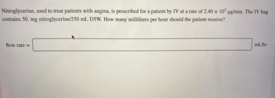 Nitroglycerine, used to treat patients with angina, is prescribed for a patient by IV at a rate of 2.40 x 10 ug/min. The IV bag
contains 50. mg nitroglycerine/250 mL DSW. How many milliliters per hour should the patient receive?
flow rate =
mL/hr
