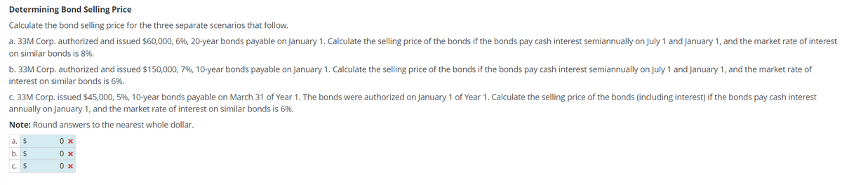 Determining Bond Selling Price
Calculate the bond selling price for the three separate scenarios that follow.
a. 33M Corp. authorized and issued $60,000, 6%, 20-year bonds payable on January 1. Calculate the selling price of the bonds if the bonds pay cash interest semiannually on July 1 and January 1, and the market rate of interest
on similar bonds is 8%.
b. 33M Corp. authorized and issued $150,000, 7%, 10-year bonds payable on January 1. Calculate the selling price of the bonds if the bonds pay cash interest semiannually on July 1 and January 1, and the market rate of
interest on similar bonds is 6%.
c. 33M Corp. issued $45,000, 5%, 10-year bonds payable on March 31 of Year 1. The bonds were authorized on January 1 of Year 1. Calculate the selling price of the bonds (including interest) if the bonds pay cash interest
annually on January 1, and the market rate of interest on similar bonds is 6%.
Note: Round answers to the nearest whole dollar.
a. $
LA LA LA
b. $
C.
0 x
0 x
0 x