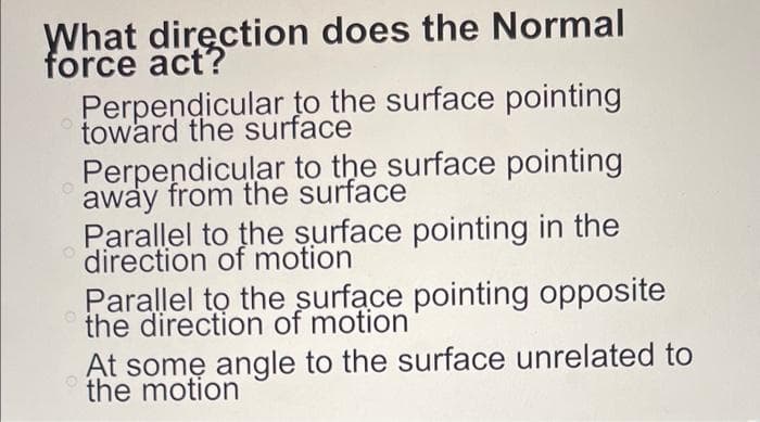 What direction does the Normal
force act?
Perpendicular to the surface pointing
toward the surface
Perpendicular to the surface pointing
away from the surface
Parallel to the surface pointing in the
direction of motion
Parallel to the surface pointing opposite
the direction of motion
At some angle to the surface unrelated to
the motion