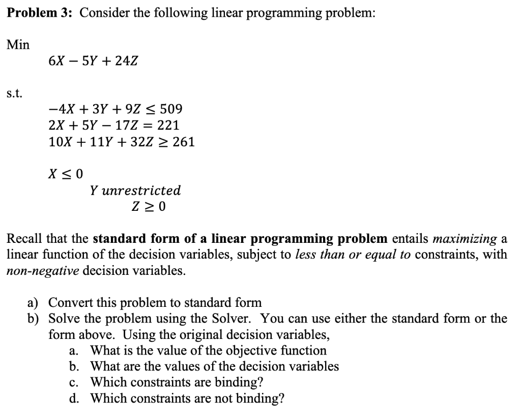 Problem 3: Consider the following linear programming problem:
Min
s.t.
6X5Y+ 24Z
-4X + 3Y +9Z < 509
2X + 5Y17Z = 221
10X + 11Y+ 32Z ≥ 261
X ≤0
Y unrestricted
ZZO
Recall that the standard form of a linear programming problem entails maximizing a
linear function of the decision variables, subject to less than or equal to constraints, with
non-negative decision variables.
a) Convert this problem to standard form
b) Solve the problem using the Solver. You can use either the standard form or the
form above. Using the original decision variables,
a. What is the value of the objective function
b. What are the values of the decision variables
c. Which constraints are binding?
d. Which constraints are not binding?