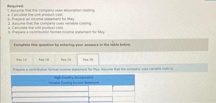 Required:
1. Assume that the company uses absorption costing.
a. Calculate the unit product cost.
b. Prepare an income statement for May.
2. Assume that the company uses variable costing.
a. Calculate the unit product cost.
b. Prepare a contribution format income statement for May.
Complete this question by entering your answers in the table below.
Req 1A
Req 18
Reg 2A
Req 28
Prepare a contribution format income statement for May. Assume that the company uses variable costing.
High Country, Incorporated
Variable Costing Income Statement